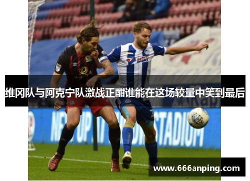 维冈队与阿克宁队激战正酣谁能在这场较量中笑到最后